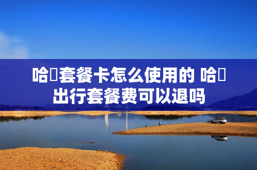 哈啰套餐卡怎么使用的 哈啰出行套餐费可以退吗
