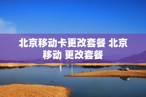 北京移动卡更改套餐 北京移动 更改套餐