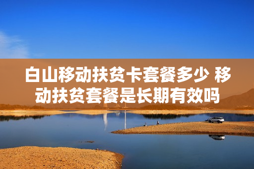 白山移动扶贫卡套餐多少 移动扶贫套餐是长期有效吗