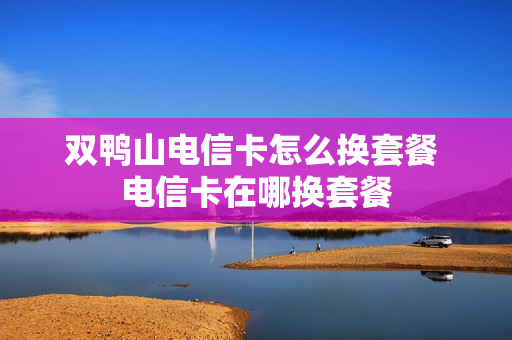 双鸭山电信卡怎么换套餐 电信卡在哪换套餐