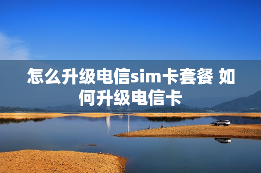 怎么升级电信sim卡套餐 如何升级电信卡