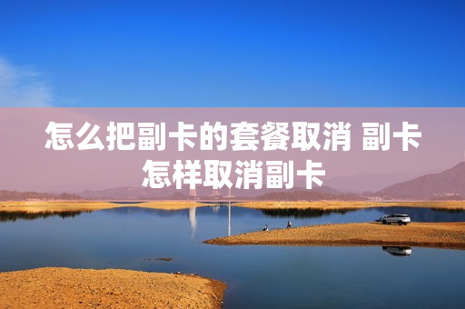 怎么把副卡的套餐取消 副卡怎样取消副卡
