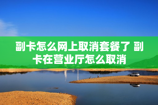 副卡怎么网上取消套餐了 副卡在营业厅怎么取消