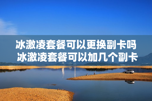 冰激凌套餐可以更换副卡吗 冰激凌套餐可以加几个副卡