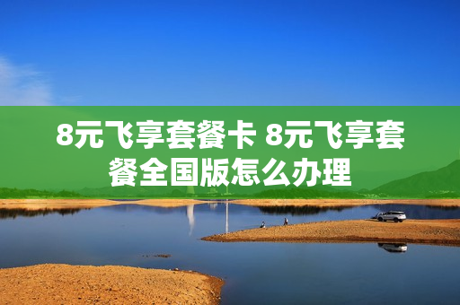 8元飞享套餐卡 8元飞享套餐全国版怎么办理