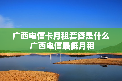 广西电信卡月租套餐是什么 广西电信最低月租