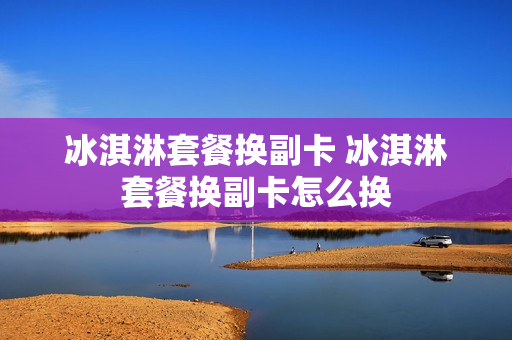 冰淇淋套餐换副卡 冰淇淋套餐换副卡怎么换