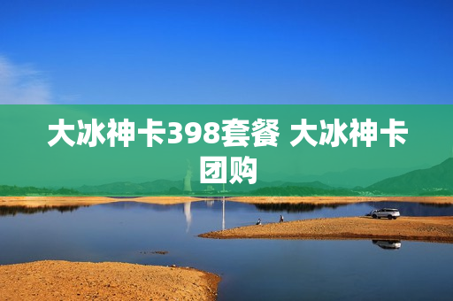 大冰神卡398套餐 大冰神卡团购