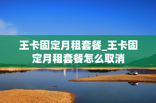 王卡固定月租套餐_王卡固定月租套餐怎么取消