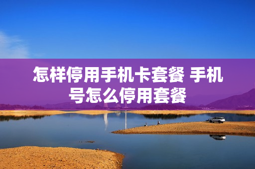 怎样停用手机卡套餐 手机号怎么停用套餐