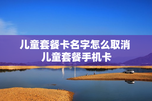 儿童套餐卡名字怎么取消 儿童套餐手机卡