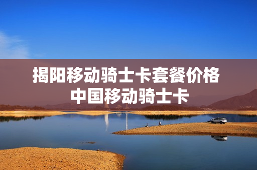 揭阳移动骑士卡套餐价格 中国移动骑士卡