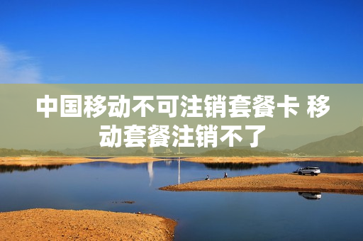中国移动不可注销套餐卡 移动套餐注销不了