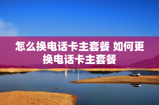 怎么换电话卡主套餐 如何更换电话卡主套餐