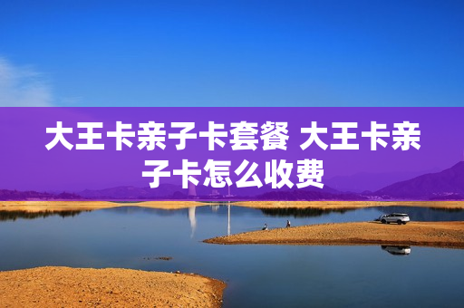 大王卡亲子卡套餐 大王卡亲子卡怎么收费