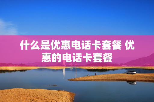 什么是优惠电话卡套餐 优惠的电话卡套餐