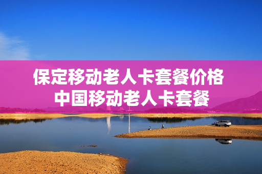 保定移动老人卡套餐价格 中国移动老人卡套餐