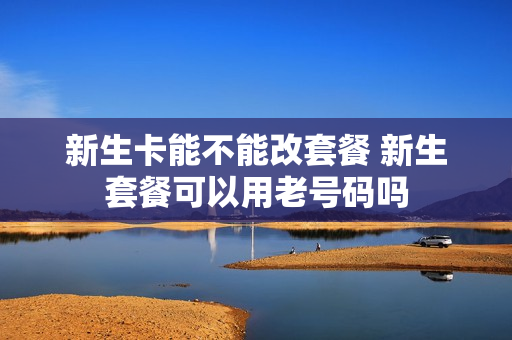 新生卡能不能改套餐 新生套餐可以用老号码吗