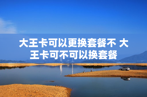 大王卡可以更换套餐不 大王卡可不可以换套餐