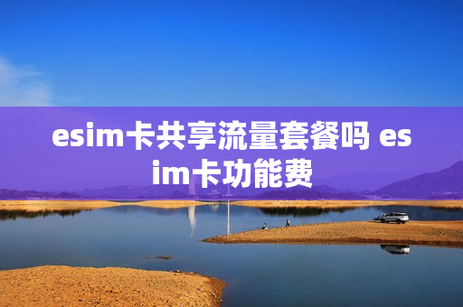 esim卡共享流量套餐吗 esim卡功能费