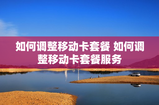 如何调整移动卡套餐 如何调整移动卡套餐服务