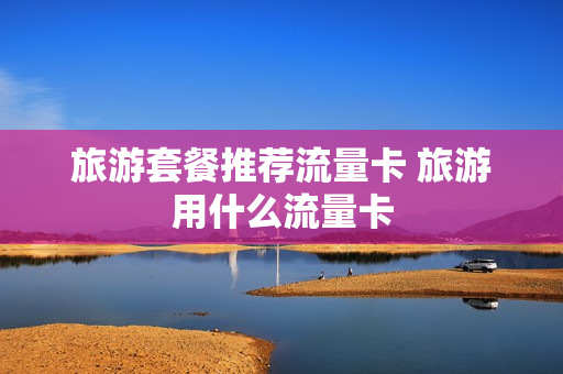 旅游套餐推荐流量卡 旅游用什么流量卡
