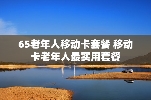65老年人移动卡套餐 移动卡老年人最实用套餐