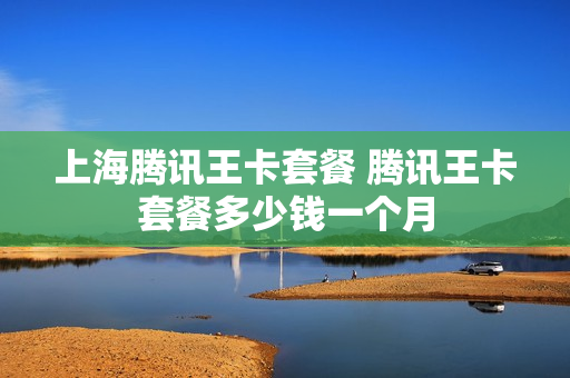 上海腾讯王卡套餐 腾讯王卡套餐多少钱一个月