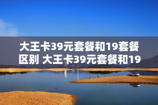 大王卡39元套餐和19套餐区别 大王卡39元套餐和19元哪个合适