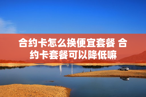合约卡怎么换便宜套餐 合约卡套餐可以降低嘛