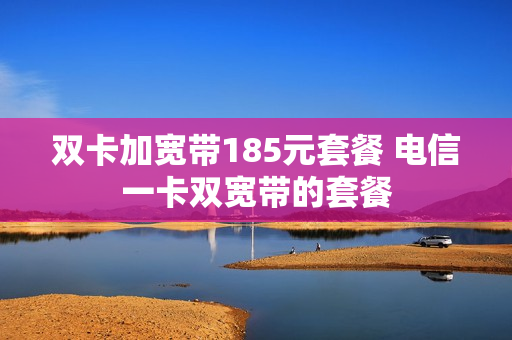 双卡加宽带185元套餐 电信一卡双宽带的套餐