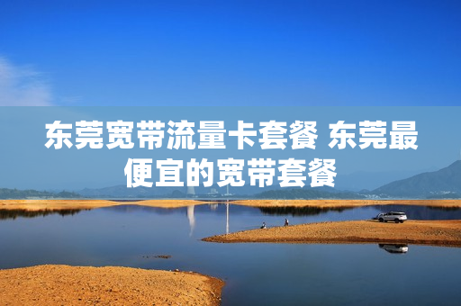 东莞宽带流量卡套餐 东莞最便宜的宽带套餐