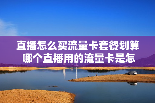 直播怎么买流量卡套餐划算 哪个直播用的流量卡是怎么买的