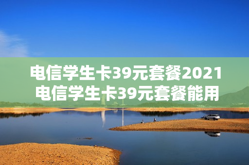 电信学生卡39元套餐2021 电信学生卡39元套餐能用多久