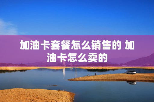 加油卡套餐怎么销售的 加油卡怎么卖的