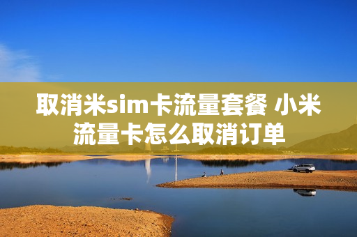 取消米sim卡流量套餐 小米流量卡怎么取消订单