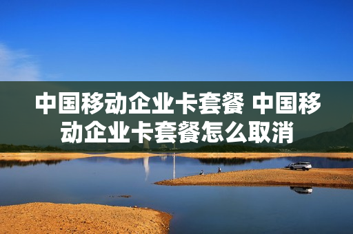 中国移动企业卡套餐 中国移动企业卡套餐怎么取消