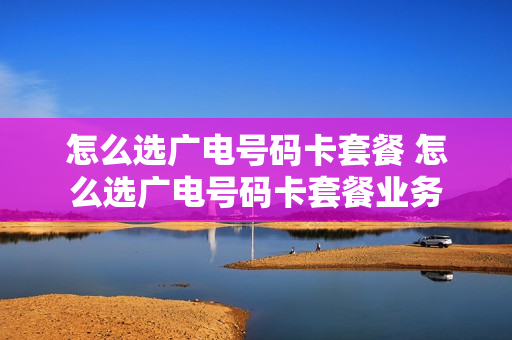 怎么选广电号码卡套餐 怎么选广电号码卡套餐业务