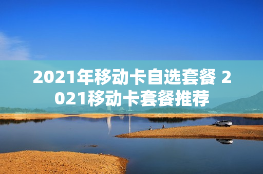 2021年移动卡自选套餐 2021移动卡套餐推荐