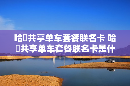 哈啰共享单车套餐联名卡 哈啰共享单车套餐联名卡是什么