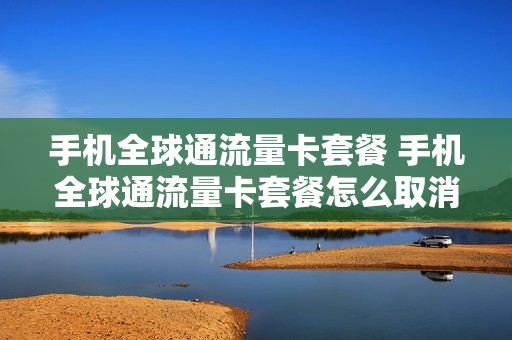手机全球通流量卡套餐 手机全球通流量卡套餐怎么取消