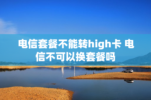 电信套餐不能转high卡 电信不可以换套餐吗