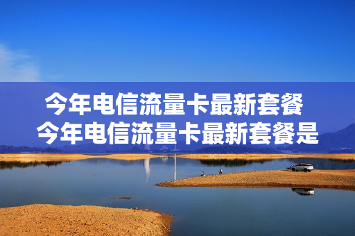 今年电信流量卡最新套餐 今年电信流量卡最新套餐是多少
