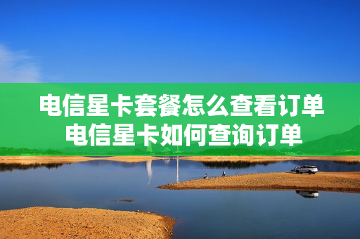电信星卡套餐怎么查看订单 电信星卡如何查询订单