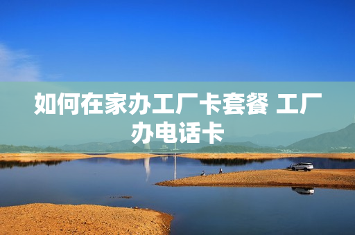 如何在家办工厂卡套餐 工厂办电话卡