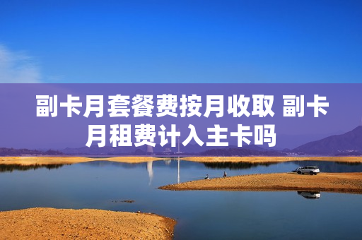副卡月套餐费按月收取 副卡月租费计入主卡吗