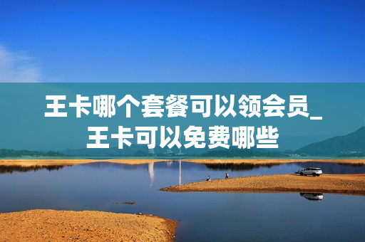 王卡哪个套餐可以领会员_王卡可以免费哪些