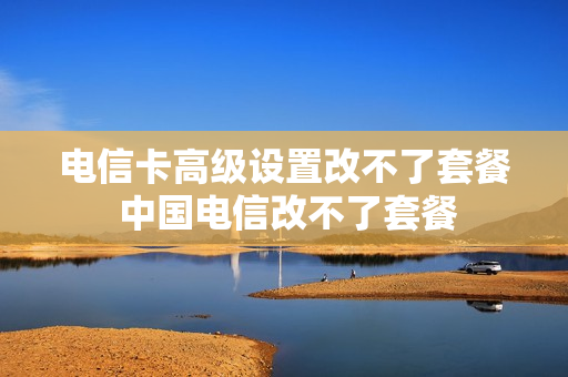 电信卡高级设置改不了套餐 中国电信改不了套餐