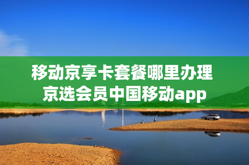 移动京享卡套餐哪里办理 京选会员中国移动app