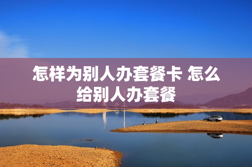 怎样为别人办套餐卡 怎么给别人办套餐